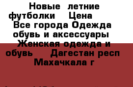 Новые, летние футболки  › Цена ­ 500 - Все города Одежда, обувь и аксессуары » Женская одежда и обувь   . Дагестан респ.,Махачкала г.